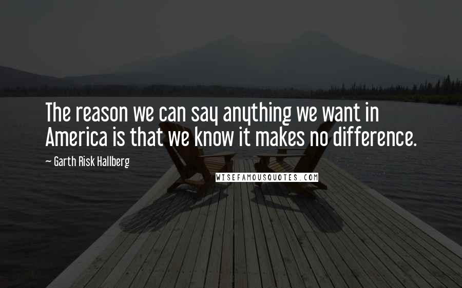 Garth Risk Hallberg Quotes: The reason we can say anything we want in America is that we know it makes no difference.