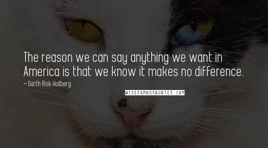 Garth Risk Hallberg Quotes: The reason we can say anything we want in America is that we know it makes no difference.