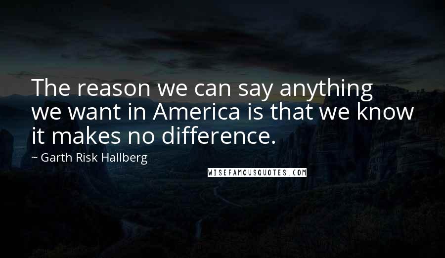 Garth Risk Hallberg Quotes: The reason we can say anything we want in America is that we know it makes no difference.