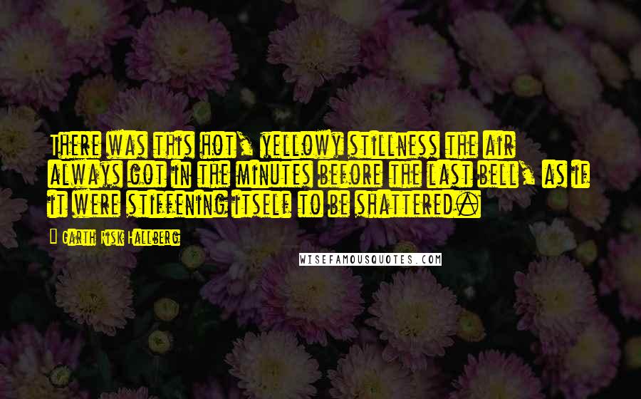 Garth Risk Hallberg Quotes: There was this hot, yellowy stillness the air always got in the minutes before the last bell, as if it were stiffening itself to be shattered.