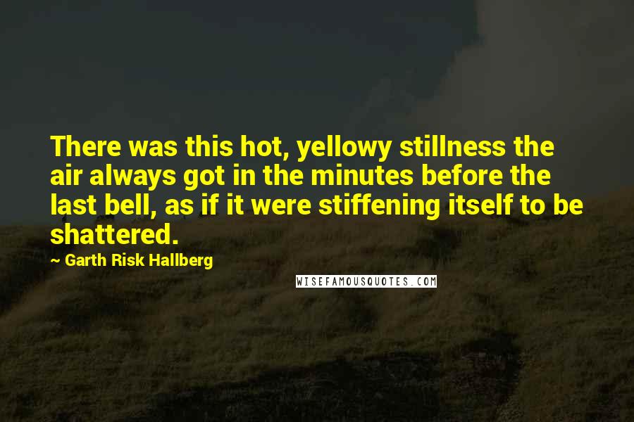 Garth Risk Hallberg Quotes: There was this hot, yellowy stillness the air always got in the minutes before the last bell, as if it were stiffening itself to be shattered.