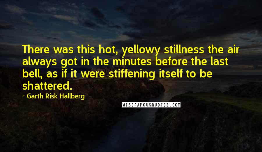 Garth Risk Hallberg Quotes: There was this hot, yellowy stillness the air always got in the minutes before the last bell, as if it were stiffening itself to be shattered.