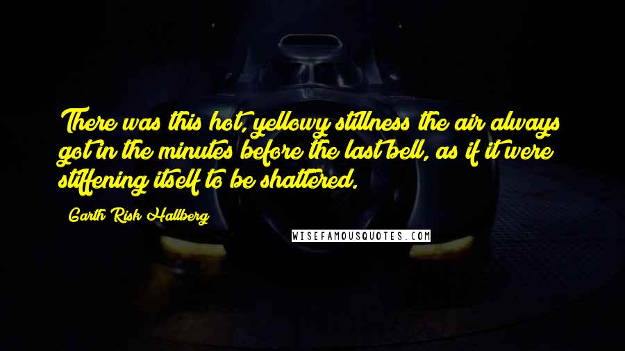 Garth Risk Hallberg Quotes: There was this hot, yellowy stillness the air always got in the minutes before the last bell, as if it were stiffening itself to be shattered.