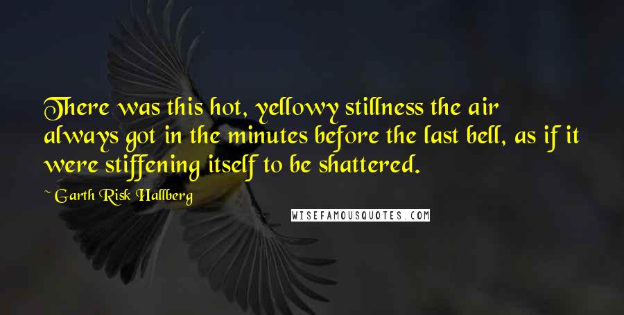 Garth Risk Hallberg Quotes: There was this hot, yellowy stillness the air always got in the minutes before the last bell, as if it were stiffening itself to be shattered.