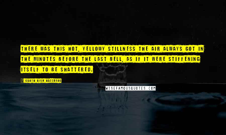 Garth Risk Hallberg Quotes: There was this hot, yellowy stillness the air always got in the minutes before the last bell, as if it were stiffening itself to be shattered.