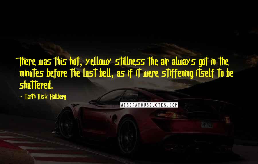 Garth Risk Hallberg Quotes: There was this hot, yellowy stillness the air always got in the minutes before the last bell, as if it were stiffening itself to be shattered.