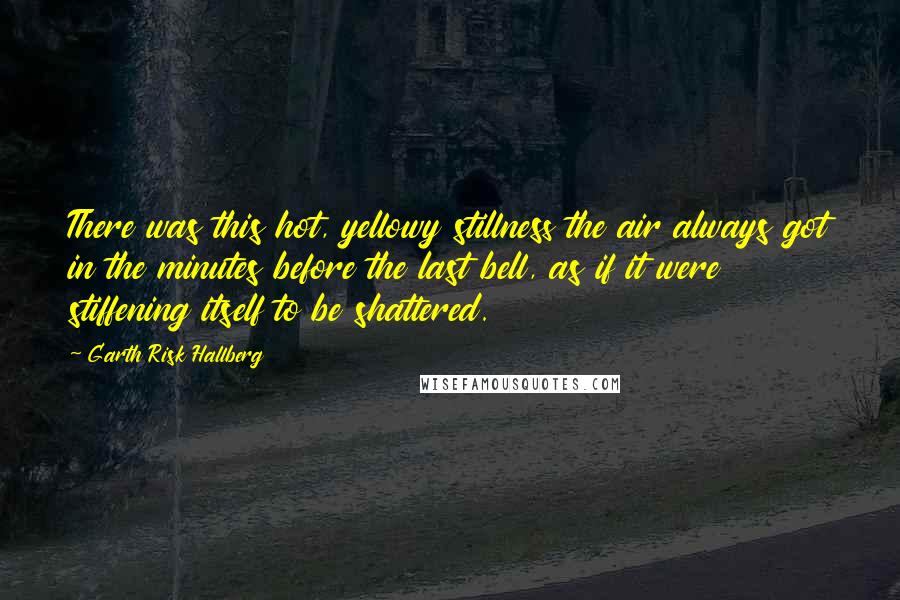 Garth Risk Hallberg Quotes: There was this hot, yellowy stillness the air always got in the minutes before the last bell, as if it were stiffening itself to be shattered.