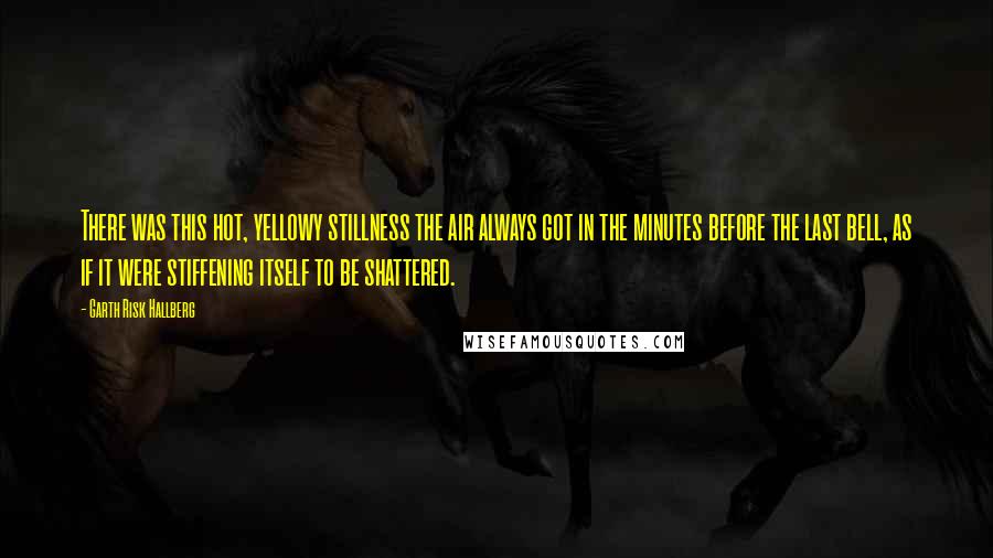 Garth Risk Hallberg Quotes: There was this hot, yellowy stillness the air always got in the minutes before the last bell, as if it were stiffening itself to be shattered.