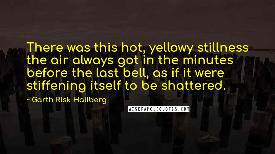 Garth Risk Hallberg Quotes: There was this hot, yellowy stillness the air always got in the minutes before the last bell, as if it were stiffening itself to be shattered.