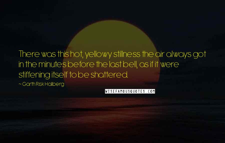 Garth Risk Hallberg Quotes: There was this hot, yellowy stillness the air always got in the minutes before the last bell, as if it were stiffening itself to be shattered.