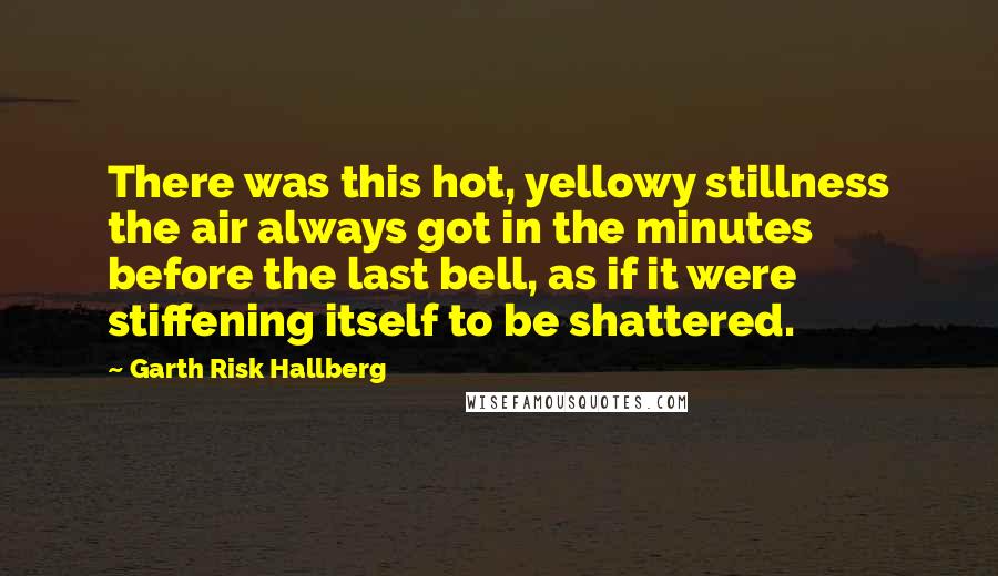 Garth Risk Hallberg Quotes: There was this hot, yellowy stillness the air always got in the minutes before the last bell, as if it were stiffening itself to be shattered.