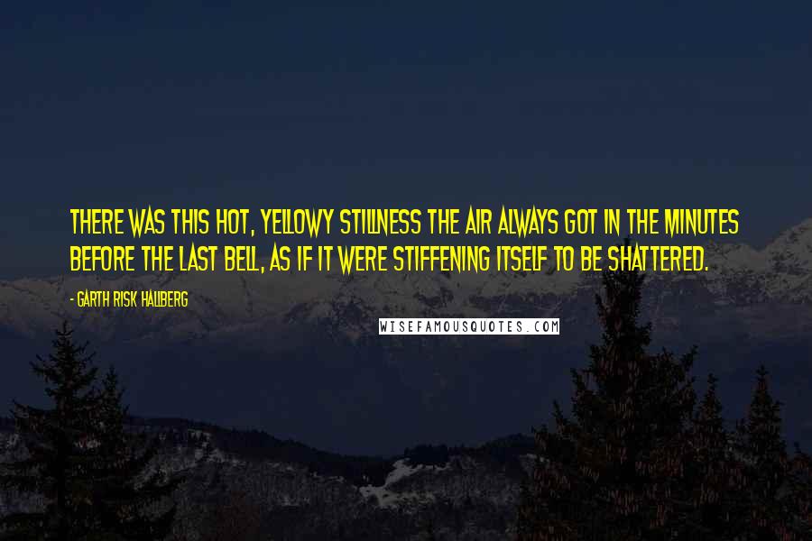 Garth Risk Hallberg Quotes: There was this hot, yellowy stillness the air always got in the minutes before the last bell, as if it were stiffening itself to be shattered.
