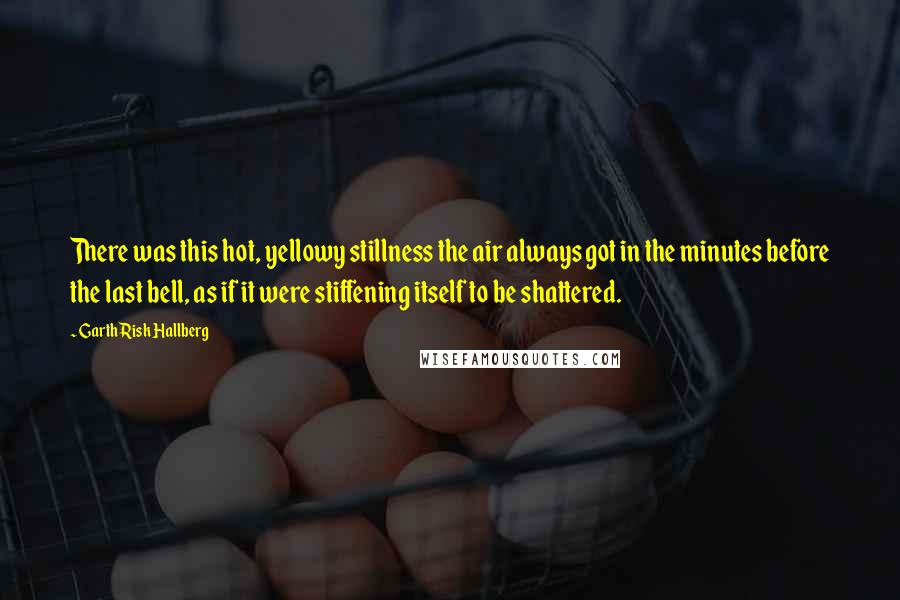 Garth Risk Hallberg Quotes: There was this hot, yellowy stillness the air always got in the minutes before the last bell, as if it were stiffening itself to be shattered.