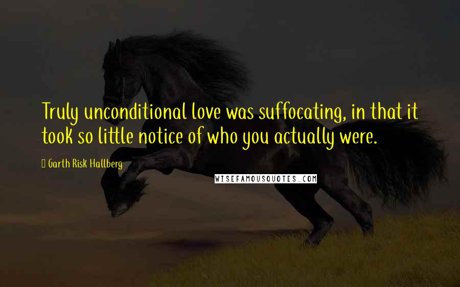 Garth Risk Hallberg Quotes: Truly unconditional love was suffocating, in that it took so little notice of who you actually were.