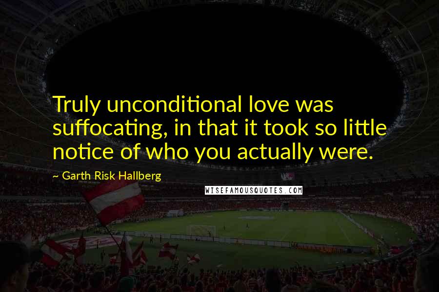 Garth Risk Hallberg Quotes: Truly unconditional love was suffocating, in that it took so little notice of who you actually were.