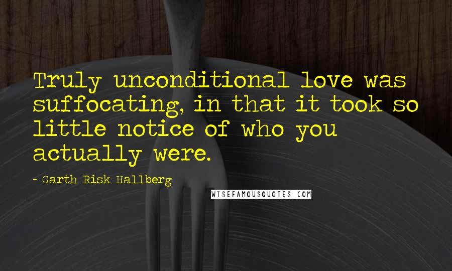 Garth Risk Hallberg Quotes: Truly unconditional love was suffocating, in that it took so little notice of who you actually were.