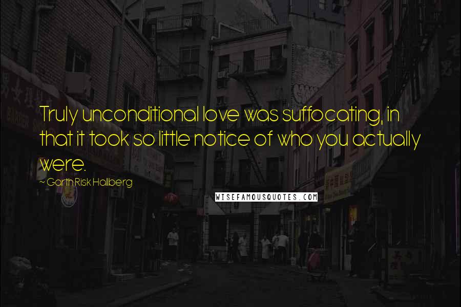 Garth Risk Hallberg Quotes: Truly unconditional love was suffocating, in that it took so little notice of who you actually were.