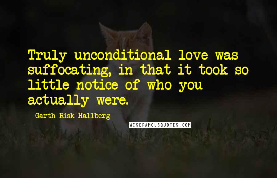 Garth Risk Hallberg Quotes: Truly unconditional love was suffocating, in that it took so little notice of who you actually were.