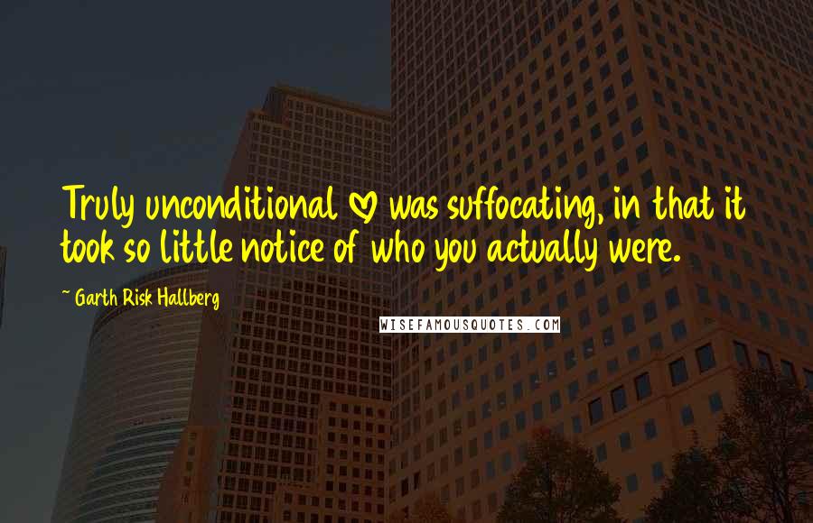 Garth Risk Hallberg Quotes: Truly unconditional love was suffocating, in that it took so little notice of who you actually were.