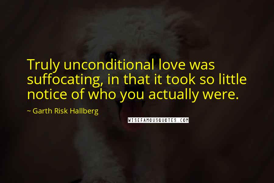 Garth Risk Hallberg Quotes: Truly unconditional love was suffocating, in that it took so little notice of who you actually were.