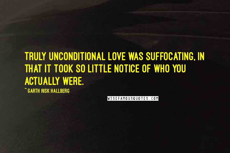 Garth Risk Hallberg Quotes: Truly unconditional love was suffocating, in that it took so little notice of who you actually were.