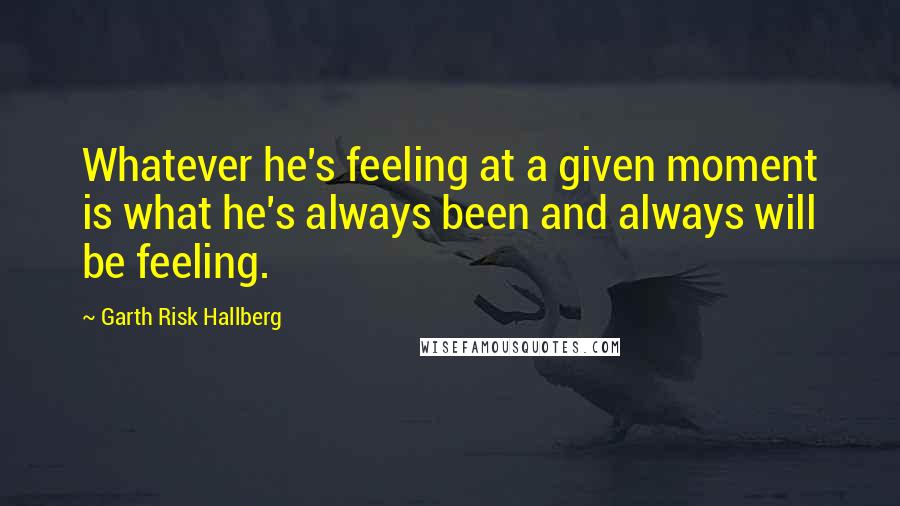 Garth Risk Hallberg Quotes: Whatever he's feeling at a given moment is what he's always been and always will be feeling.