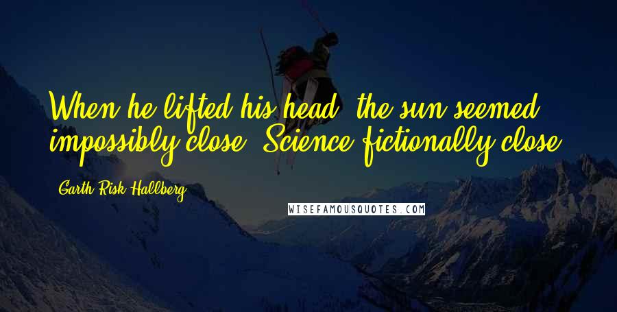 Garth Risk Hallberg Quotes: When he lifted his head, the sun seemed impossibly close. Science-fictionally close.