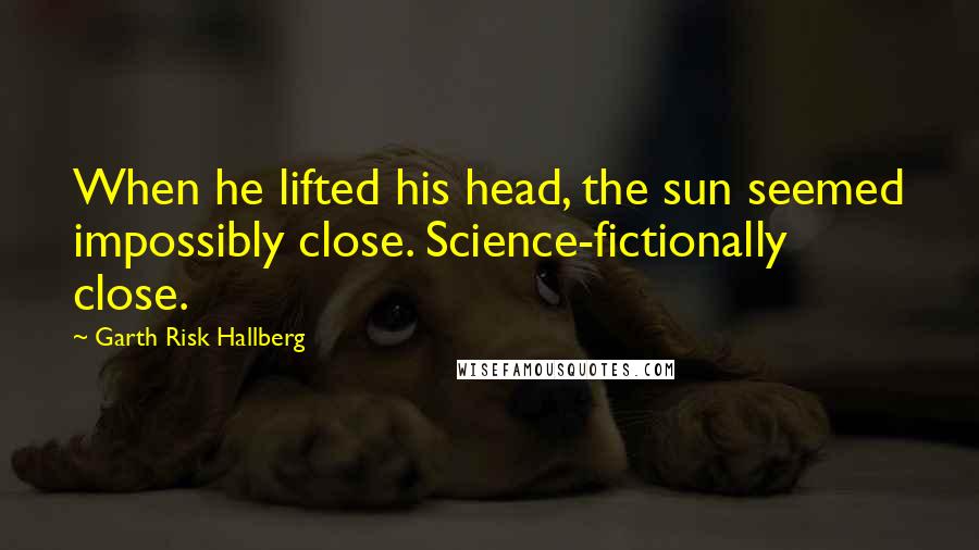 Garth Risk Hallberg Quotes: When he lifted his head, the sun seemed impossibly close. Science-fictionally close.