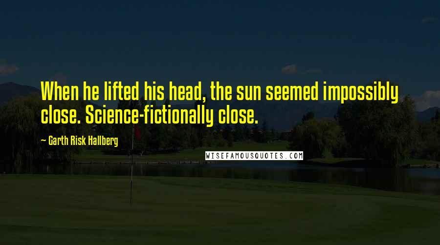Garth Risk Hallberg Quotes: When he lifted his head, the sun seemed impossibly close. Science-fictionally close.