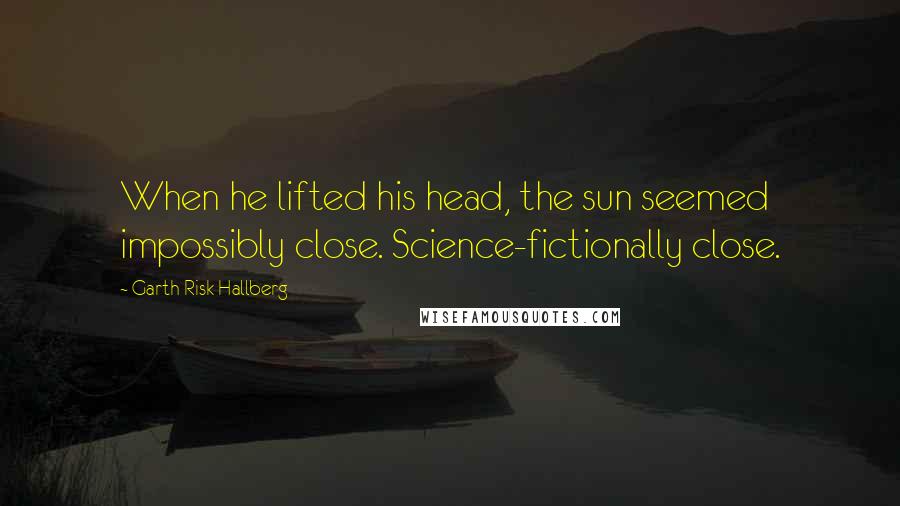 Garth Risk Hallberg Quotes: When he lifted his head, the sun seemed impossibly close. Science-fictionally close.