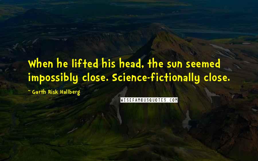 Garth Risk Hallberg Quotes: When he lifted his head, the sun seemed impossibly close. Science-fictionally close.