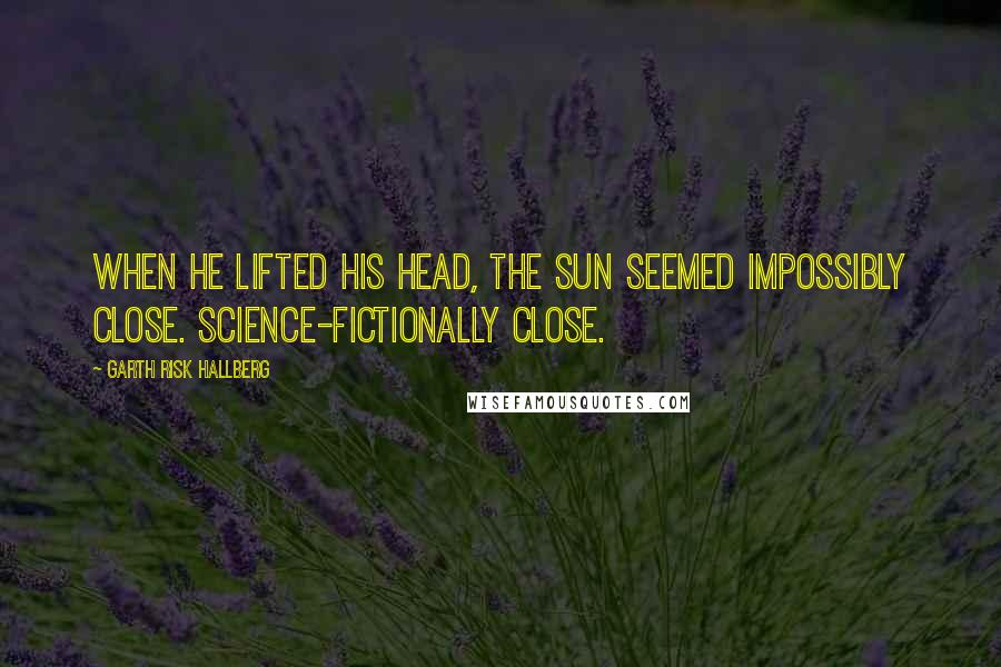 Garth Risk Hallberg Quotes: When he lifted his head, the sun seemed impossibly close. Science-fictionally close.