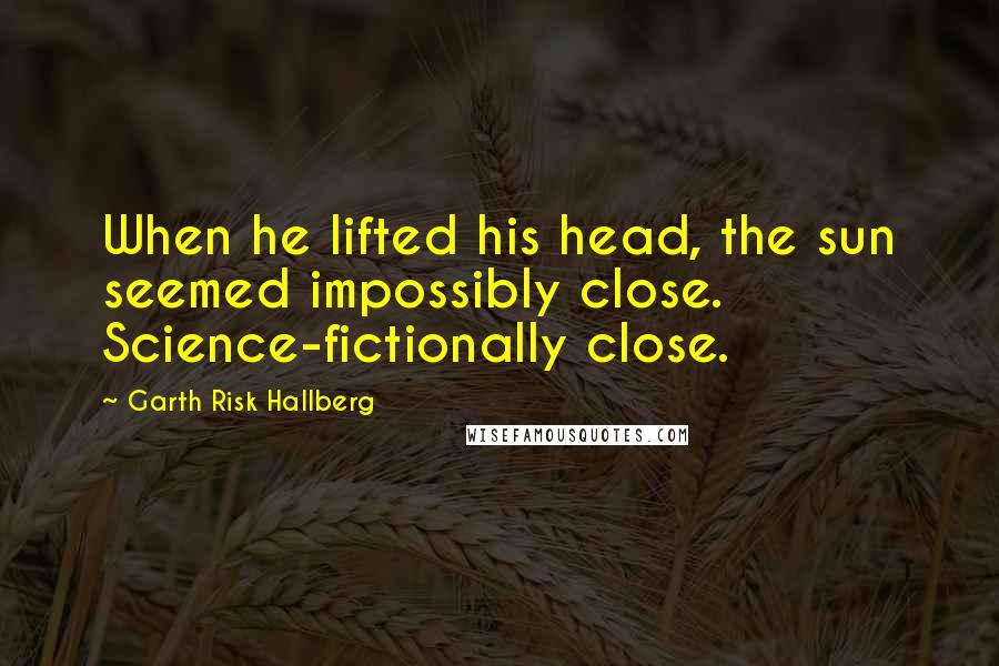 Garth Risk Hallberg Quotes: When he lifted his head, the sun seemed impossibly close. Science-fictionally close.