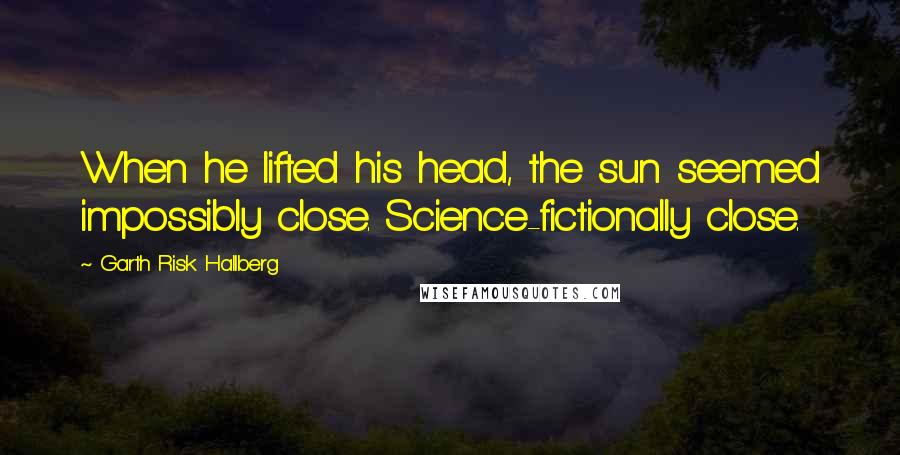 Garth Risk Hallberg Quotes: When he lifted his head, the sun seemed impossibly close. Science-fictionally close.