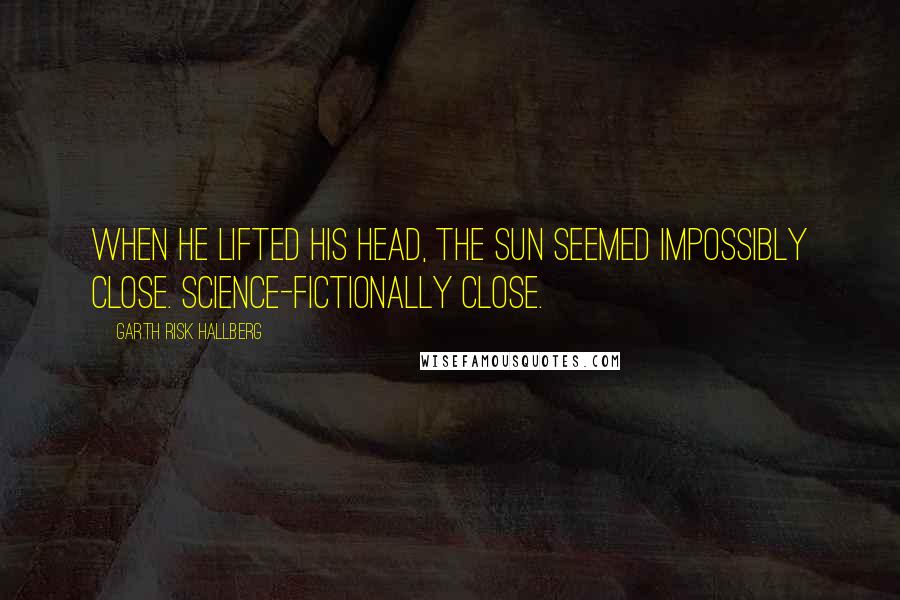 Garth Risk Hallberg Quotes: When he lifted his head, the sun seemed impossibly close. Science-fictionally close.