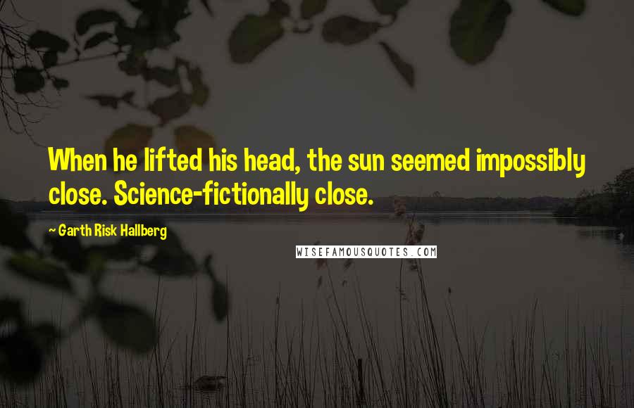 Garth Risk Hallberg Quotes: When he lifted his head, the sun seemed impossibly close. Science-fictionally close.