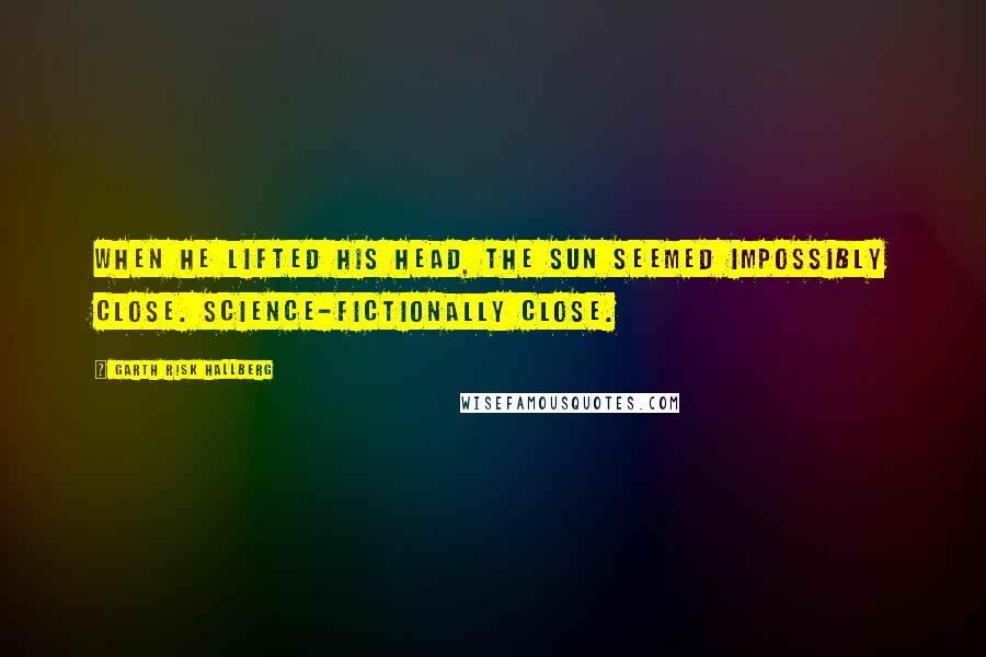 Garth Risk Hallberg Quotes: When he lifted his head, the sun seemed impossibly close. Science-fictionally close.