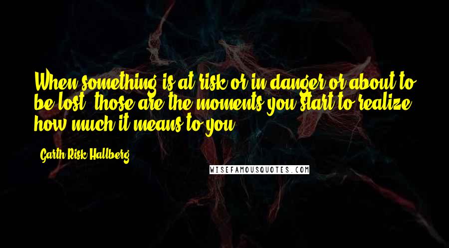 Garth Risk Hallberg Quotes: When something is at risk or in danger or about to be lost, those are the moments you start to realize how much it means to you.