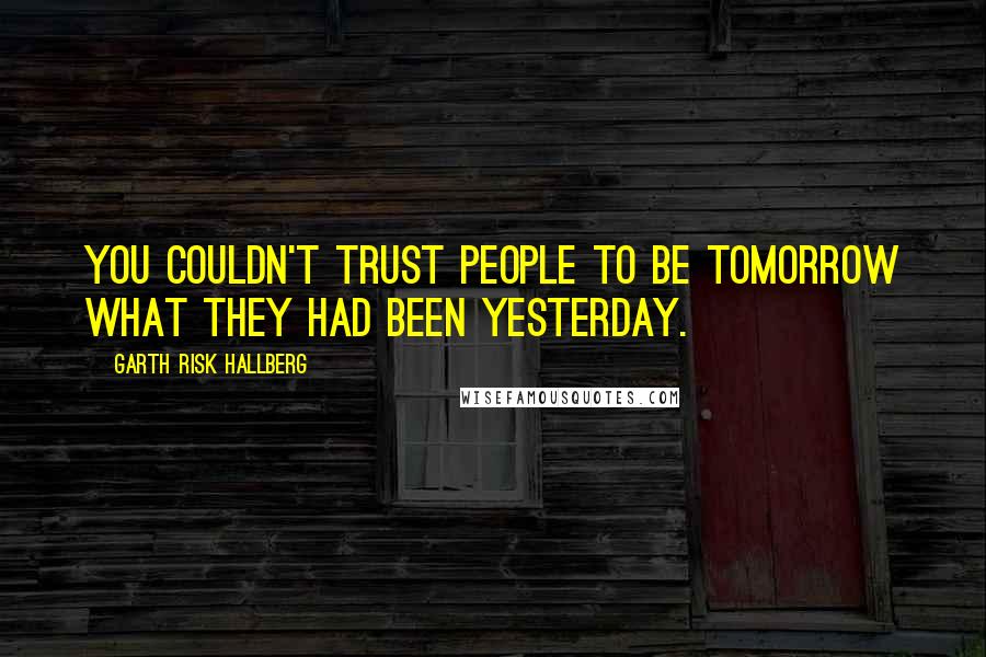 Garth Risk Hallberg Quotes: You couldn't trust people to be tomorrow what they had been yesterday.