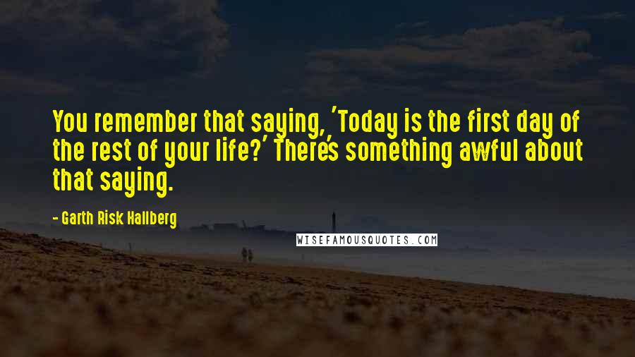 Garth Risk Hallberg Quotes: You remember that saying, 'Today is the first day of the rest of your life?' There's something awful about that saying.