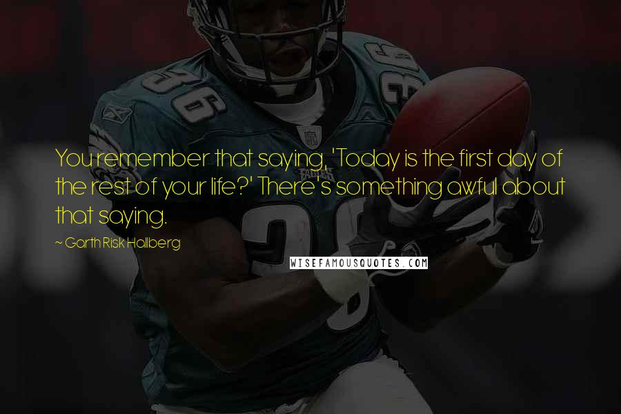 Garth Risk Hallberg Quotes: You remember that saying, 'Today is the first day of the rest of your life?' There's something awful about that saying.