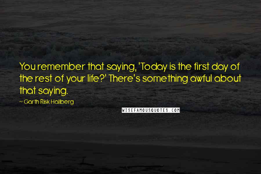 Garth Risk Hallberg Quotes: You remember that saying, 'Today is the first day of the rest of your life?' There's something awful about that saying.