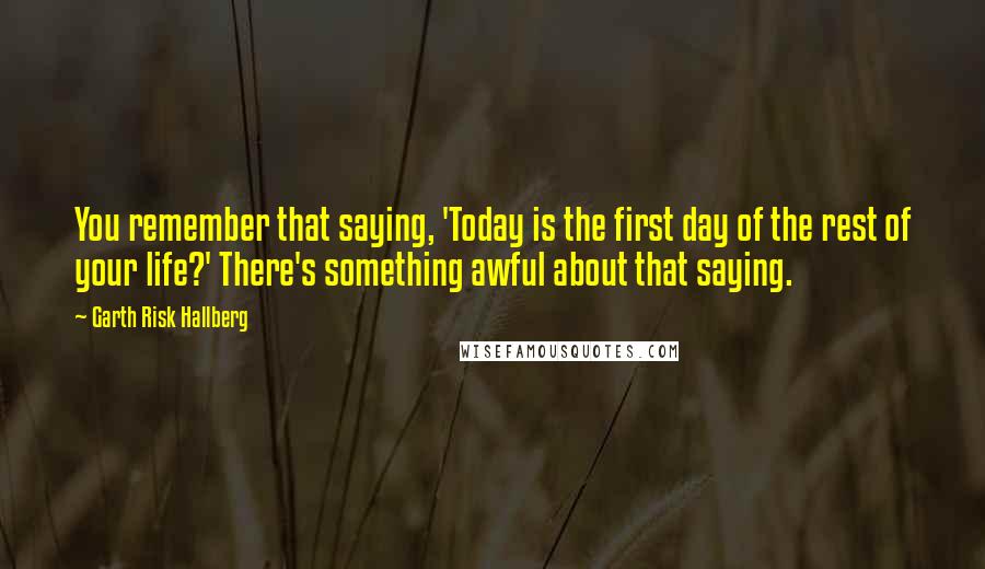 Garth Risk Hallberg Quotes: You remember that saying, 'Today is the first day of the rest of your life?' There's something awful about that saying.