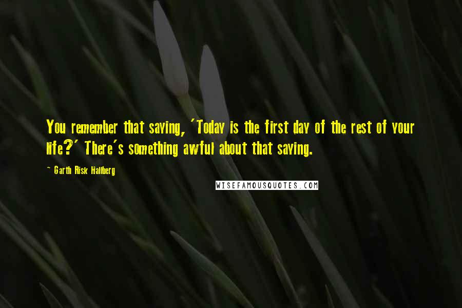 Garth Risk Hallberg Quotes: You remember that saying, 'Today is the first day of the rest of your life?' There's something awful about that saying.