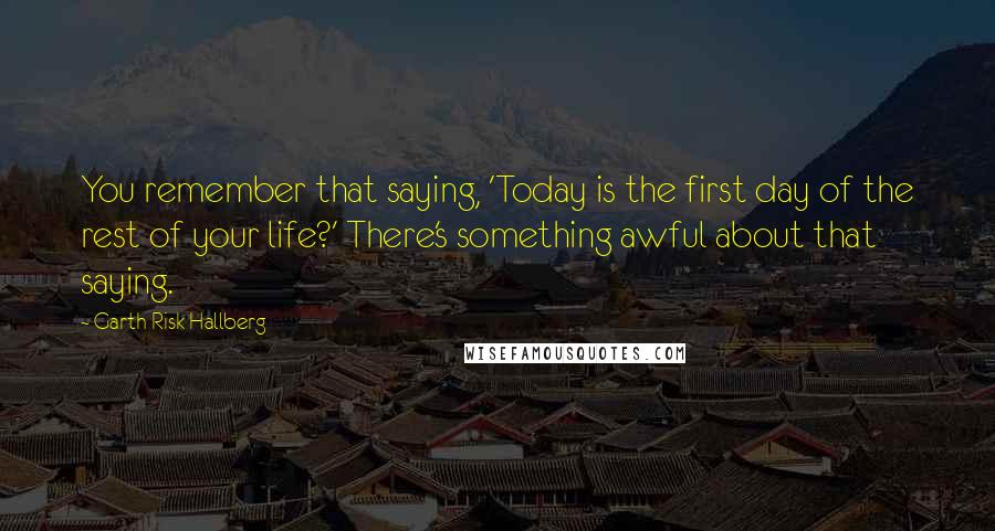 Garth Risk Hallberg Quotes: You remember that saying, 'Today is the first day of the rest of your life?' There's something awful about that saying.