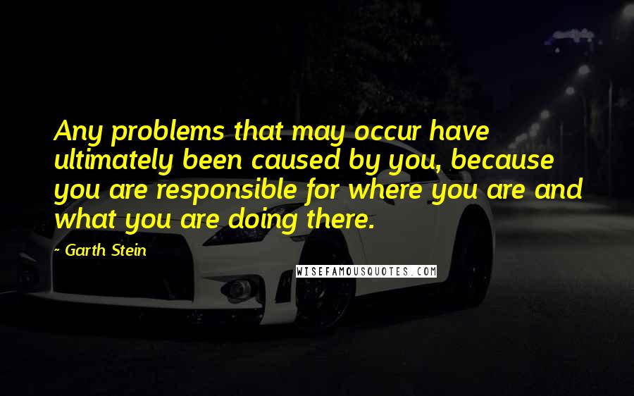 Garth Stein Quotes: Any problems that may occur have ultimately been caused by you, because you are responsible for where you are and what you are doing there.