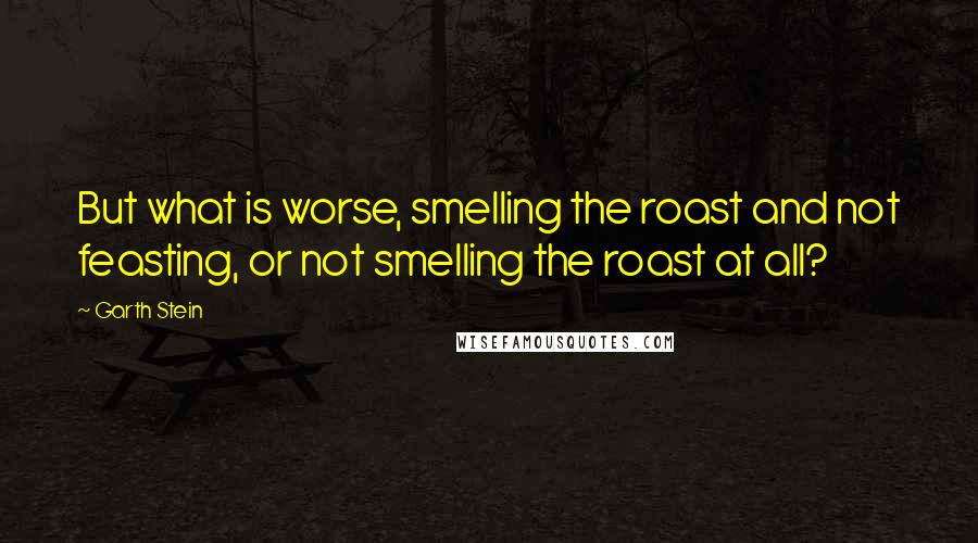 Garth Stein Quotes: But what is worse, smelling the roast and not feasting, or not smelling the roast at all?
