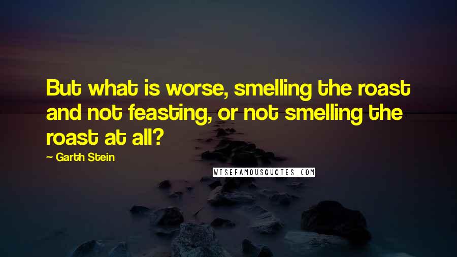 Garth Stein Quotes: But what is worse, smelling the roast and not feasting, or not smelling the roast at all?