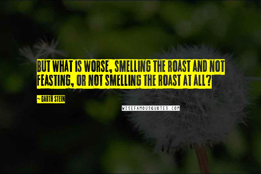 Garth Stein Quotes: But what is worse, smelling the roast and not feasting, or not smelling the roast at all?