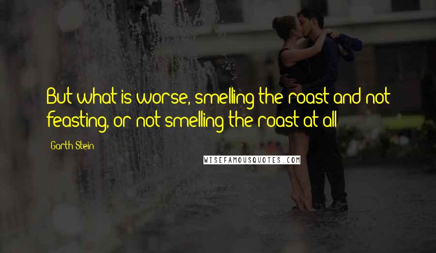 Garth Stein Quotes: But what is worse, smelling the roast and not feasting, or not smelling the roast at all?